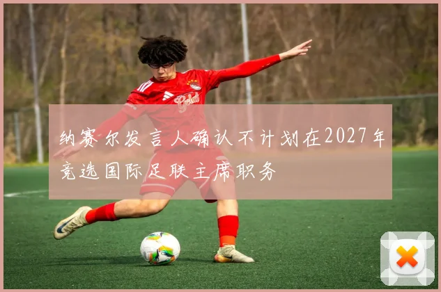 纳赛尔发言人确认不计划在2027年竞选国际足联主席职务
