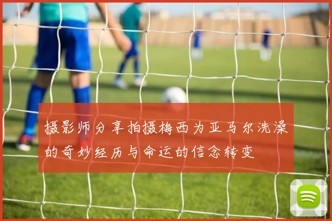 摄影师分享拍摄梅西为亚马尔洗澡的奇妙经历与命运的信念转变