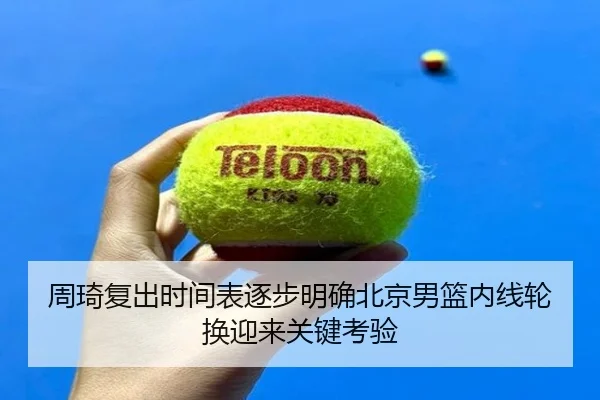 周琦复出时间表逐步明确北京男篮内线轮换迎来关键考验 | mksportsapp
